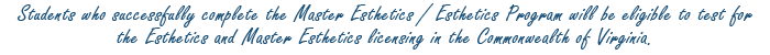 Students who successfully complete the Master Esthetics/Esthetics Program will be eligible to test for the Basic and Masters licensing in the Commonwealth of Virginia